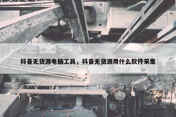 抖音无货源电脑工具，抖音无货源用什么软件采集
