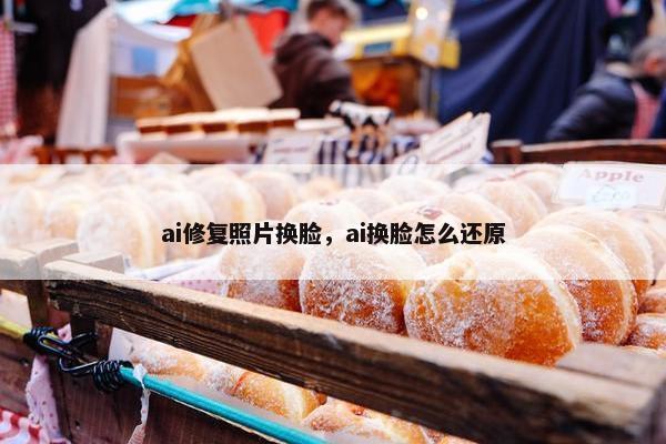ai修复照片换脸，ai换脸怎么还原