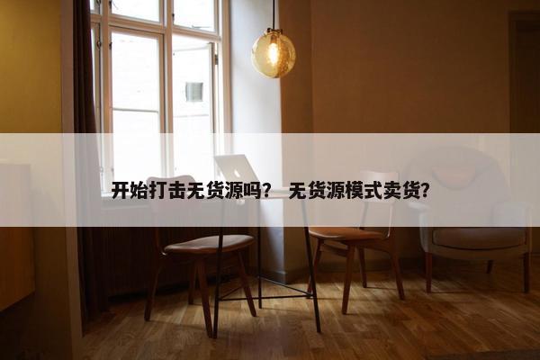 开始打击无货源吗？ 无货源模式卖货？