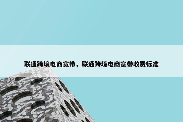 联通跨境电商宽带，联通跨境电商宽带收费标准