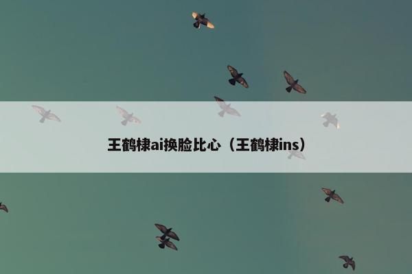 王鹤棣ai换脸比心（王鹤棣ins）