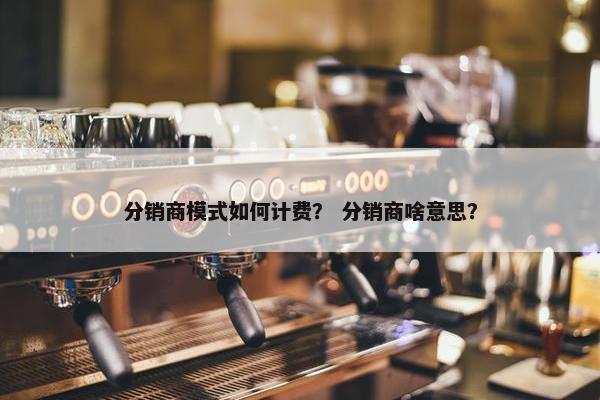 分销商模式如何计费？ 分销商啥意思？