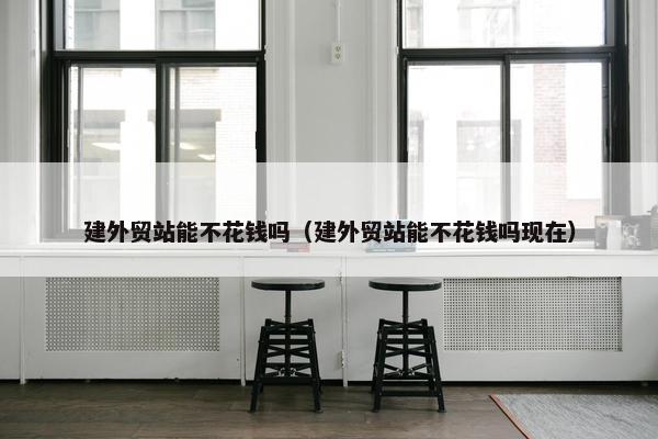 建外贸站能不花钱吗（建外贸站能不花钱吗现在）