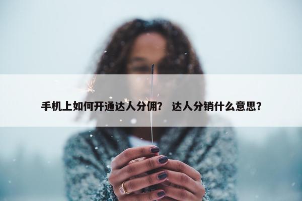 手机上如何开通达人分佣？ 达人分销什么意思？