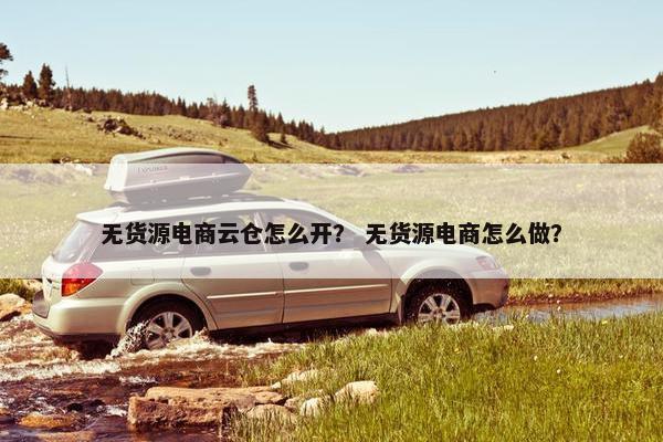 无货源电商云仓怎么开？ 无货源电商怎么做？