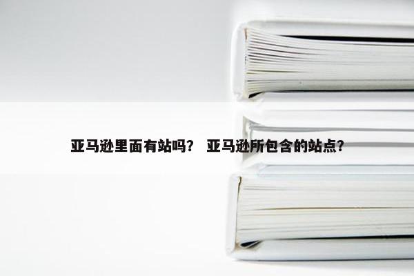 亚马逊里面有站吗？ 亚马逊所包含的站点？