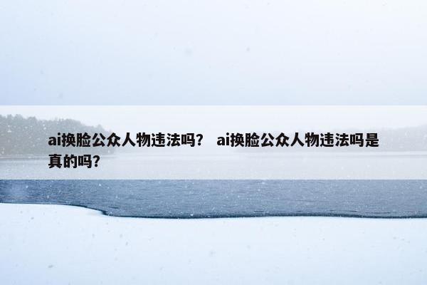 ai换脸公众人物违法吗？ ai换脸公众人物违法吗是真的吗？