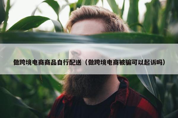 做跨境电商商品自行配送（做跨境电商被骗可以起诉吗）