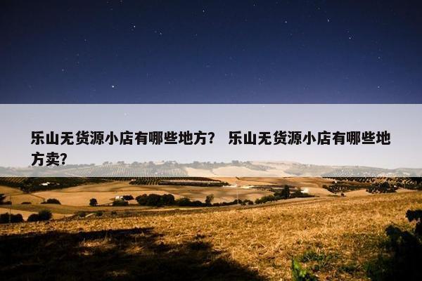乐山无货源小店有哪些地方？ 乐山无货源小店有哪些地方卖？