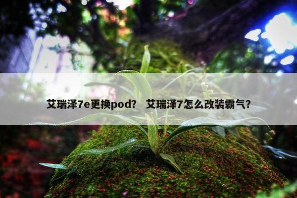 艾瑞泽7e更换pod？ 艾瑞泽7怎么改装霸气？