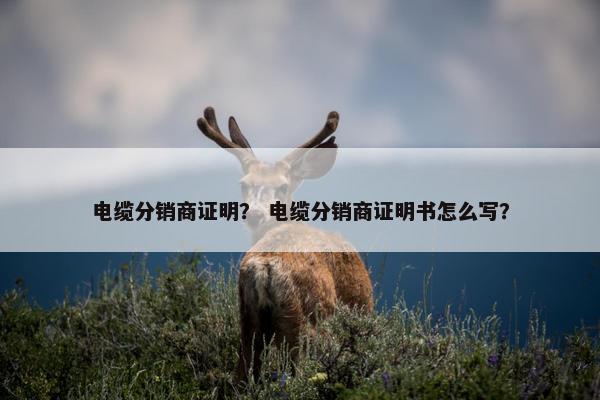 电缆分销商证明？ 电缆分销商证明书怎么写？