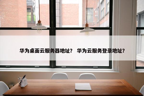 华为桌面云服务器地址？ 华为云服务登录地址？
