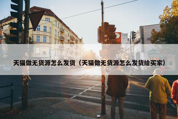 天猫做无货源怎么发货（天猫做无货源怎么发货给买家）