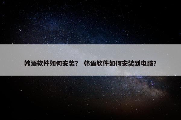 韩语软件如何安装？ 韩语软件如何安装到电脑？