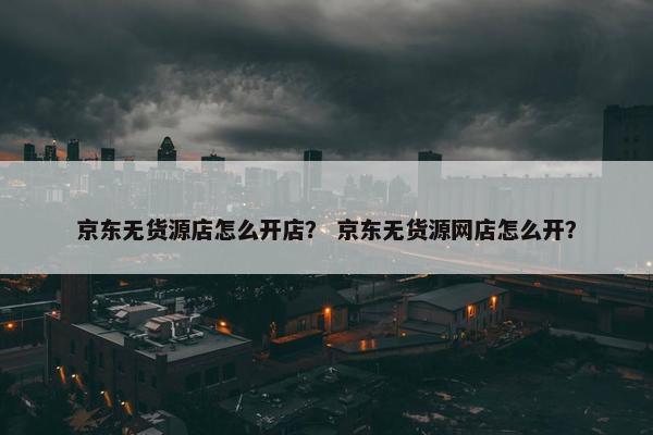 京东无货源店怎么开店？ 京东无货源网店怎么开？