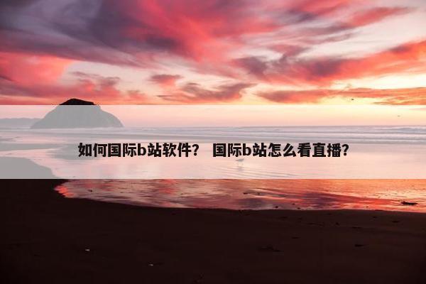如何国际b站软件？ 国际b站怎么看直播？