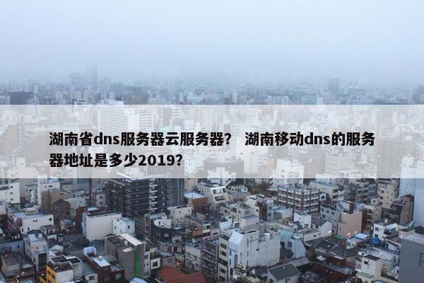 湖南省dns服务器云服务器？ 湖南移动dns的服务器地址是多少2019？