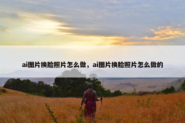 ai图片换脸照片怎么做，ai图片换脸照片怎么做的