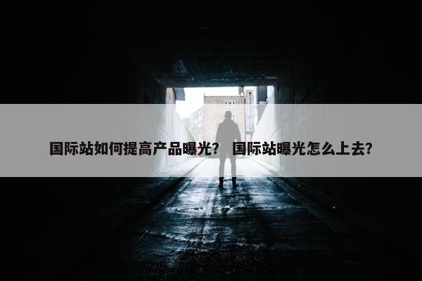 国际站如何提高产品曝光？ 国际站曝光怎么上去？