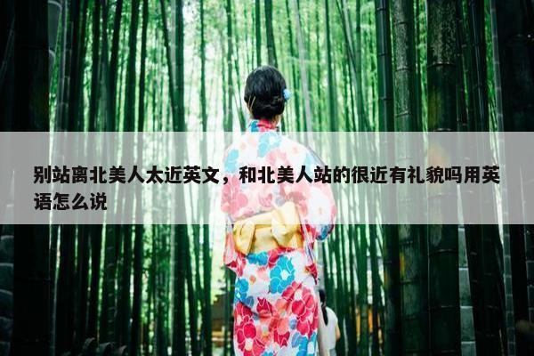 别站离北美人太近英文，和北美人站的很近有礼貌吗用英语怎么说