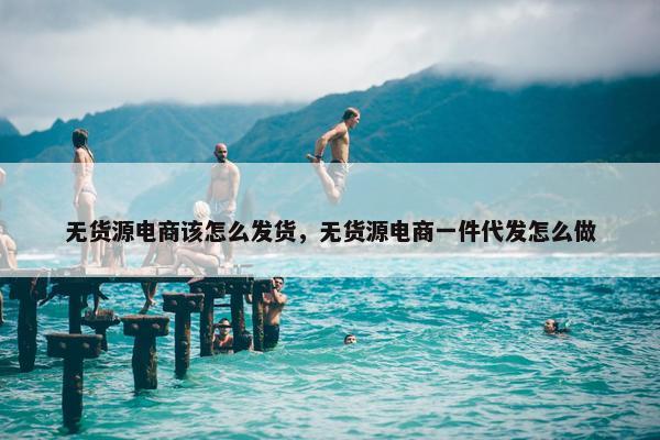 无货源电商该怎么发货，无货源电商一件代发怎么做