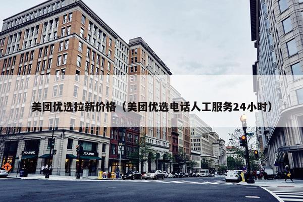 美团优选拉新价格（美团优选电话人工服务24小时）