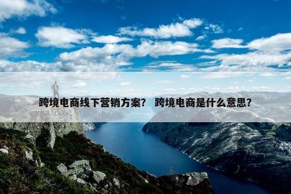跨境电商线下营销方案？ 跨境电商是什么意思？