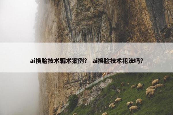 ai换脸技术骗术案例？ ai换脸技术犯法吗？