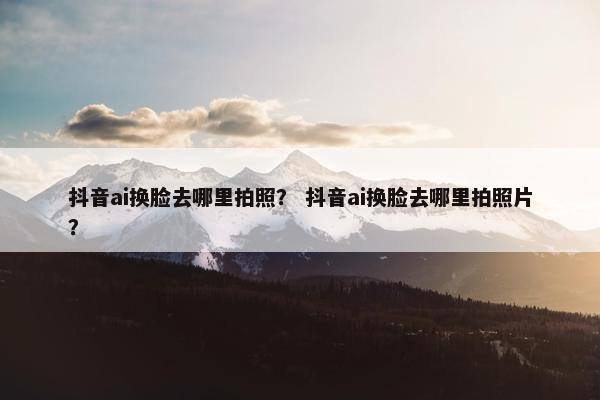 抖音ai换脸去哪里拍照？ 抖音ai换脸去哪里拍照片？