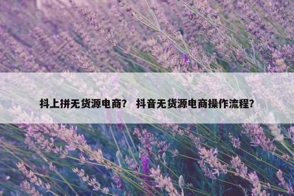 抖上拼无货源电商？ 抖音无货源电商操作流程？