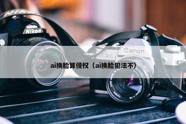 ai换脸算侵权（ai换脸犯法不）