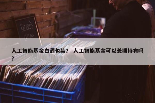 人工智能基金白酒包装？ 人工智能基金可以长期持有吗？