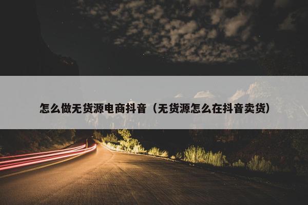 怎么做无货源电商抖音（无货源怎么在抖音卖货）