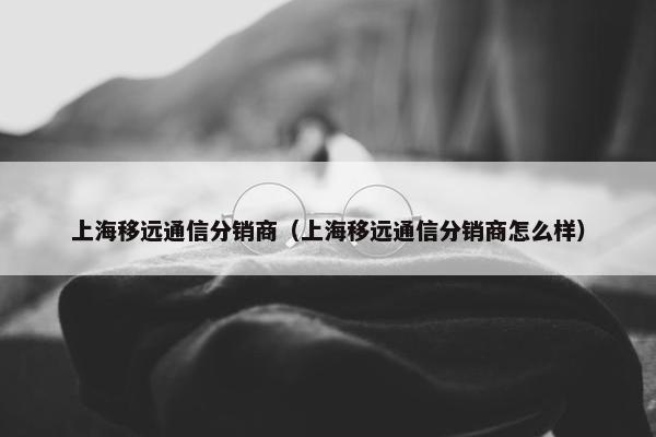 上海移远通信分销商（上海移远通信分销商怎么样）