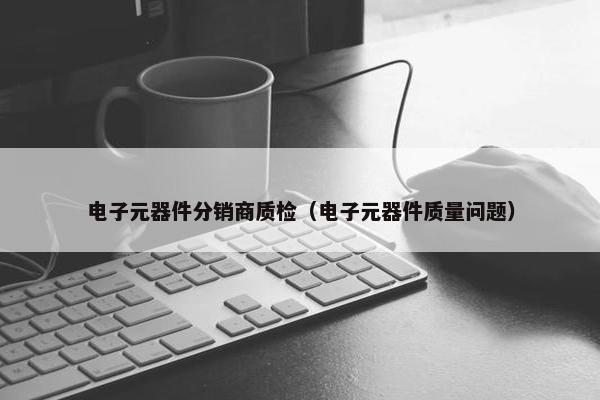 电子元器件分销商质检（电子元器件质量问题）
