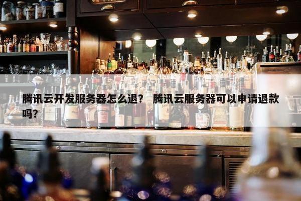 腾讯云开发服务器怎么退？ 腾讯云服务器可以申请退款吗？