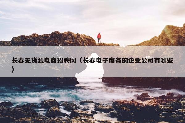 长春无货源电商招聘网（长春电子商务的企业公司有哪些）
