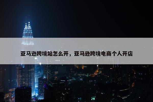 亚马逊跨境站怎么开，亚马逊跨境电商个人开店