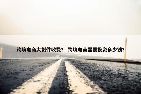 跨境电商大货件收费？ 跨境电商需要投资多少钱？