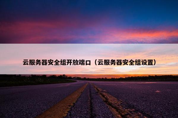 云服务器安全组开放端口（云服务器安全组设置）