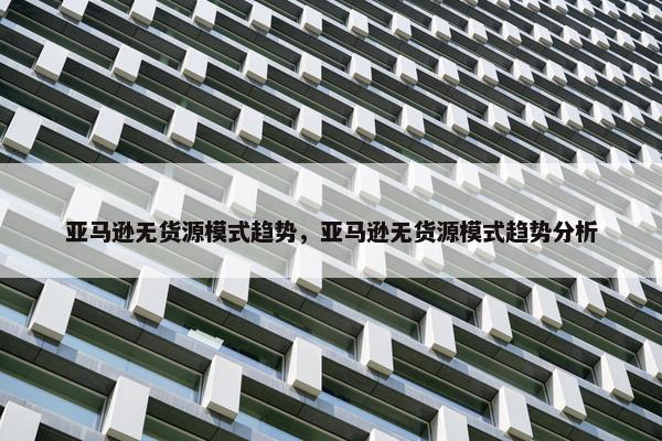 亚马逊无货源模式趋势，亚马逊无货源模式趋势分析