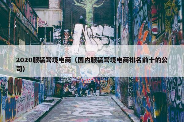 2020服装跨境电商（国内服装跨境电商排名前十的公司）