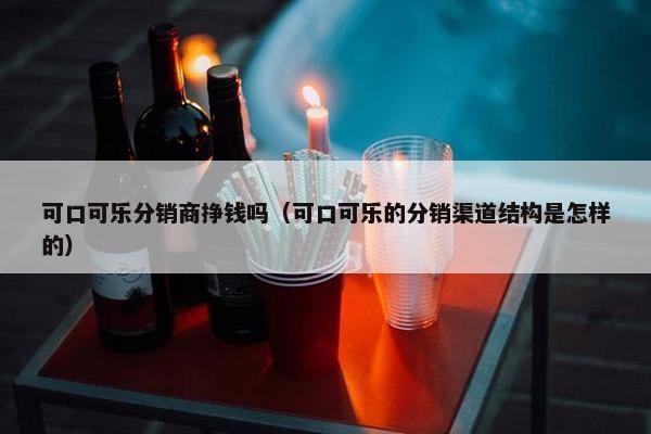 可口可乐分销商挣钱吗（可口可乐的分销渠道结构是怎样的）