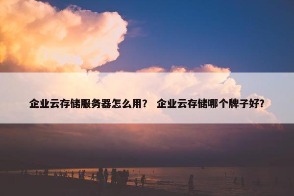 企业云存储服务器怎么用？ 企业云存储哪个牌子好？