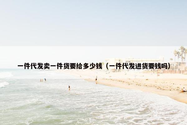 一件代发卖一件货要给多少钱（一件代发进货要钱吗）