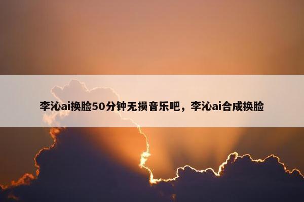 李沁ai换脸50分钟无损音乐吧，李沁ai合成换脸