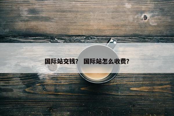 国际站交钱？ 国际站怎么收费？