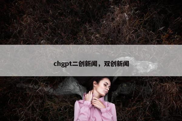 chgpt二创新闻，双创新闻