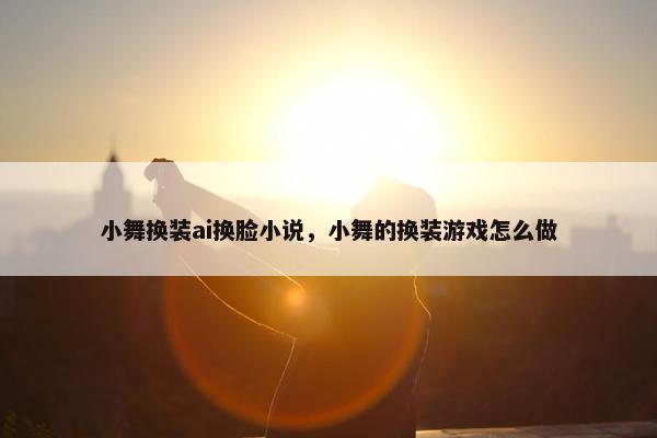 小舞换装ai换脸小说，小舞的换装游戏怎么做