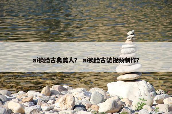 ai换脸古典美人？ ai换脸古装视频制作？